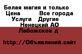 Белая магия и только. › Цена ­ 100 - Все города Услуги » Другие   . Ненецкий АО,Лабожское д.